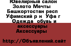 Ювелирный салон “Золото Мечты“ - Башкортостан респ., Уфимский р-н, Уфа г. Одежда, обувь и аксессуары » Аксессуары   